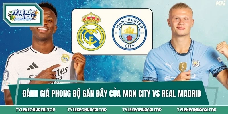 Đánh giá phong độ gần đây của Man City vs Real Madrid