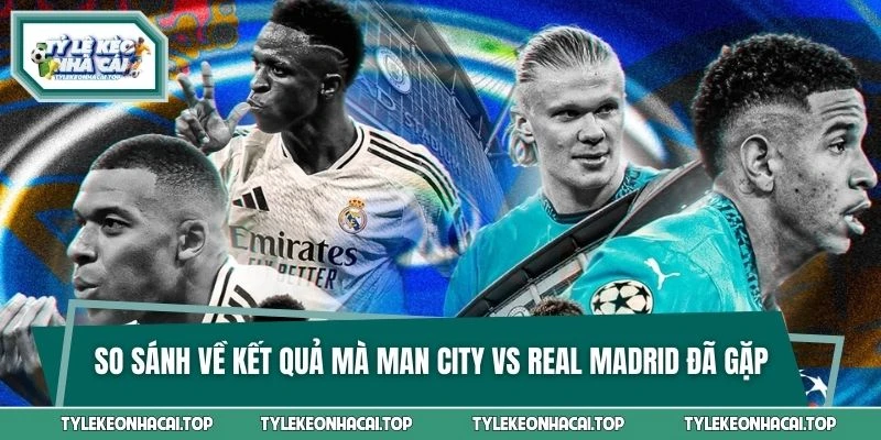 So sánh về kết quả mà Man City vs Real Madrid đã gặp nhau